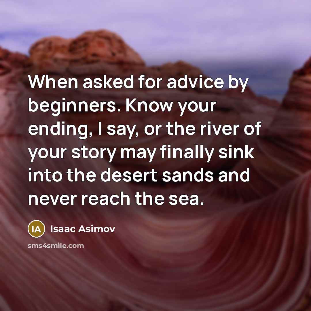 “When asked for advice by beginners. Know your ending, I say, or the river of your story may finally sink into the desert sands and never reach the sea.” quote by Isaac Asimov