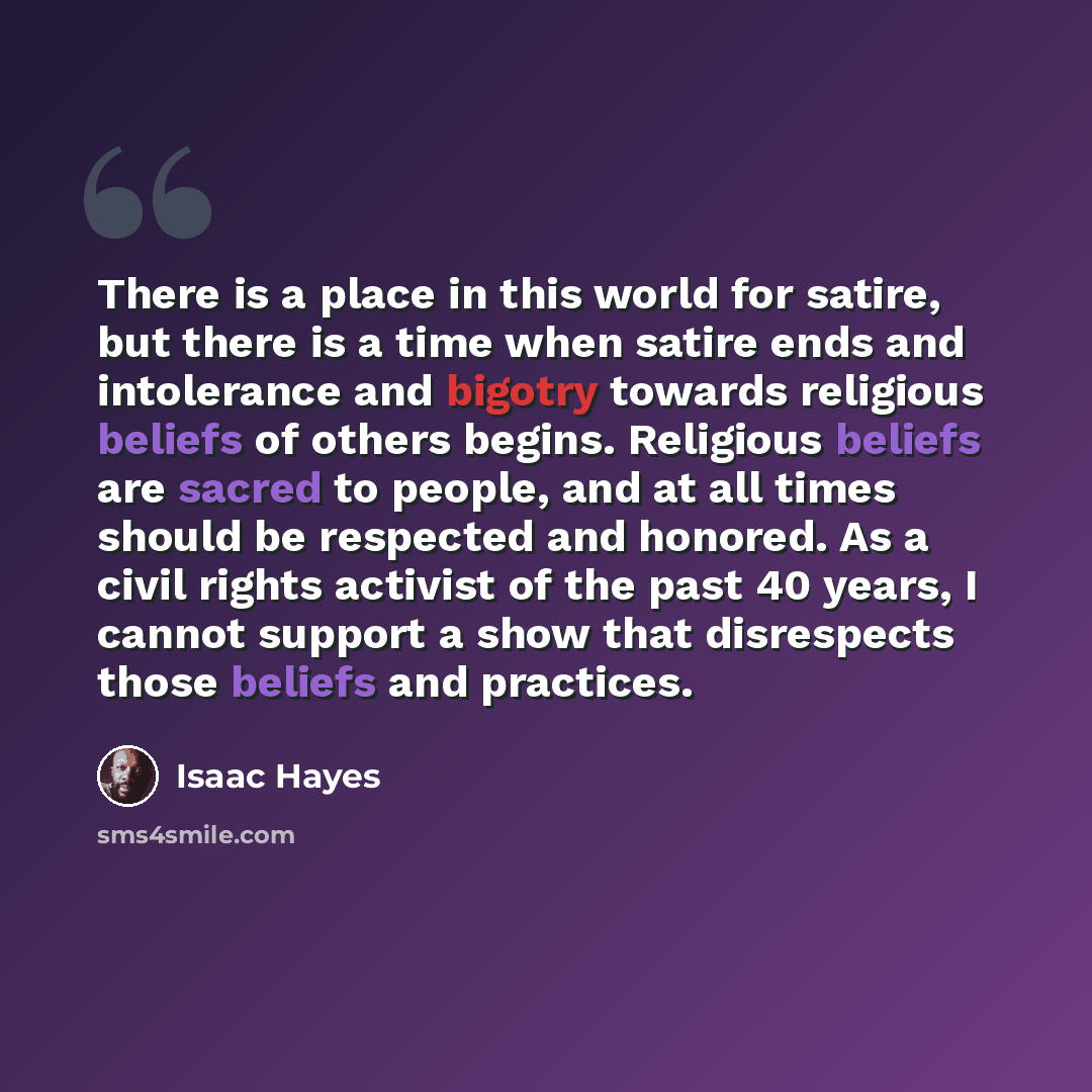 “There is a place in this world for satire, but there is a time when satire ends and intolerance and bigotry towards religious beliefs of others begins. Religious beliefs are sacred to people, and at all times should be respected and honored. As a civil rights activist of the past 40 years, I…” quote by Isaac Hayes