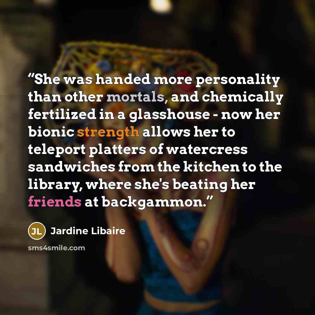 “She was handed more personality than other mortals, and chemically fertilized in a glasshouse - now her bionic strength allows her to teleport platters of watercress sandwiches from the kitchen to the library, where she's beating her friends at backgammon.” quote by Jardine Libaire