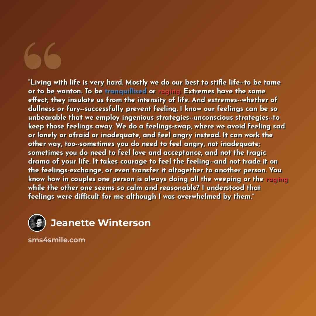 “Living with life is very hard. Mostly we do our best to stifle life--to be tame or to be wanton. To be tranquillised or raging. Extremes have the same effect; they insulate us from the intensity of life. And extremes--whether of dullness or fury--successfully prevent feeling. I know our feelings…” quote by Jeanette Winterson