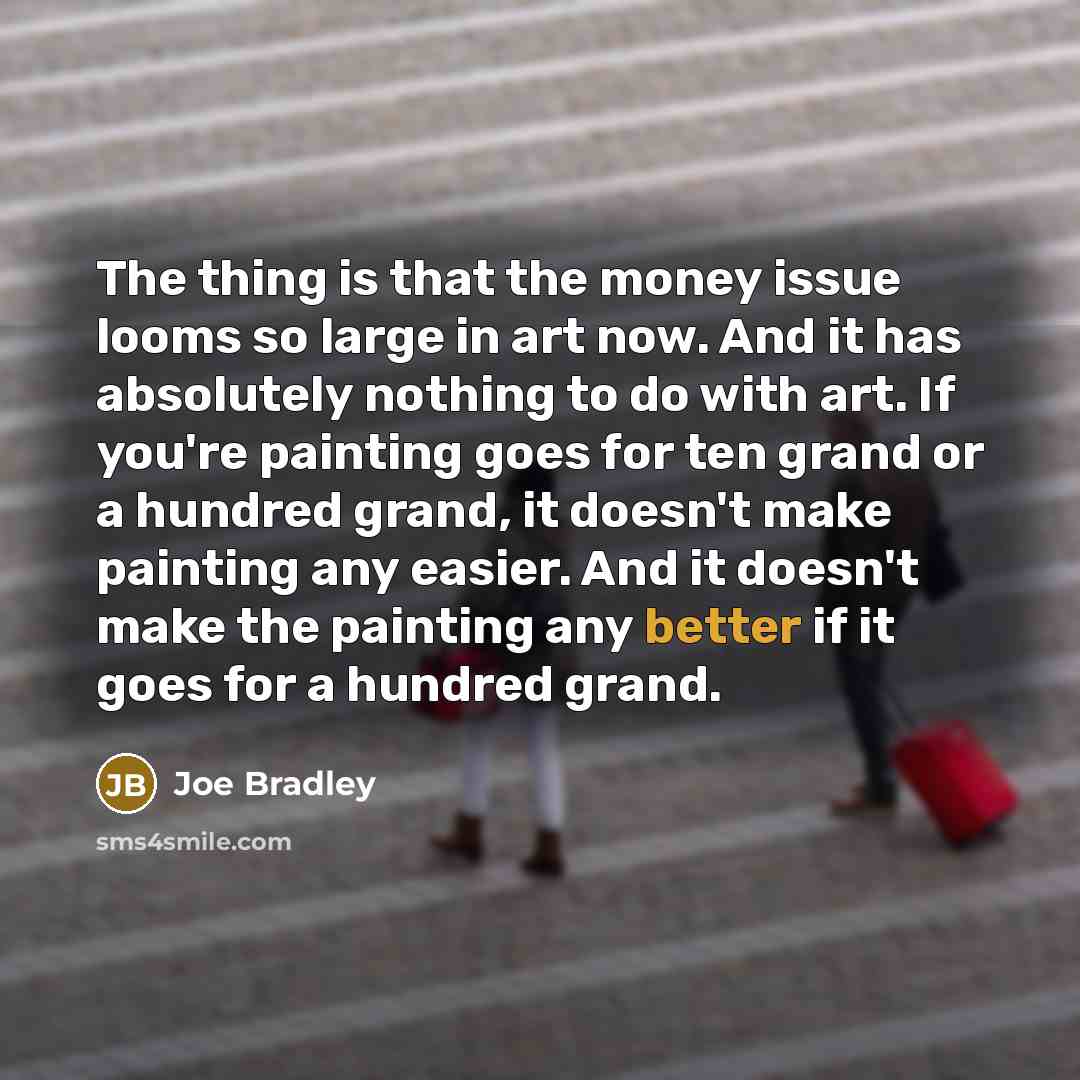 “The thing is that the money issue looms so large in art now. And it has absolutely nothing to do with art. If you're painting goes for ten grand or a hundred grand, it doesn't make painting any easier. And it doesn't make the painting any better if it goes for a hundred grand.” quote by Joe Bradley