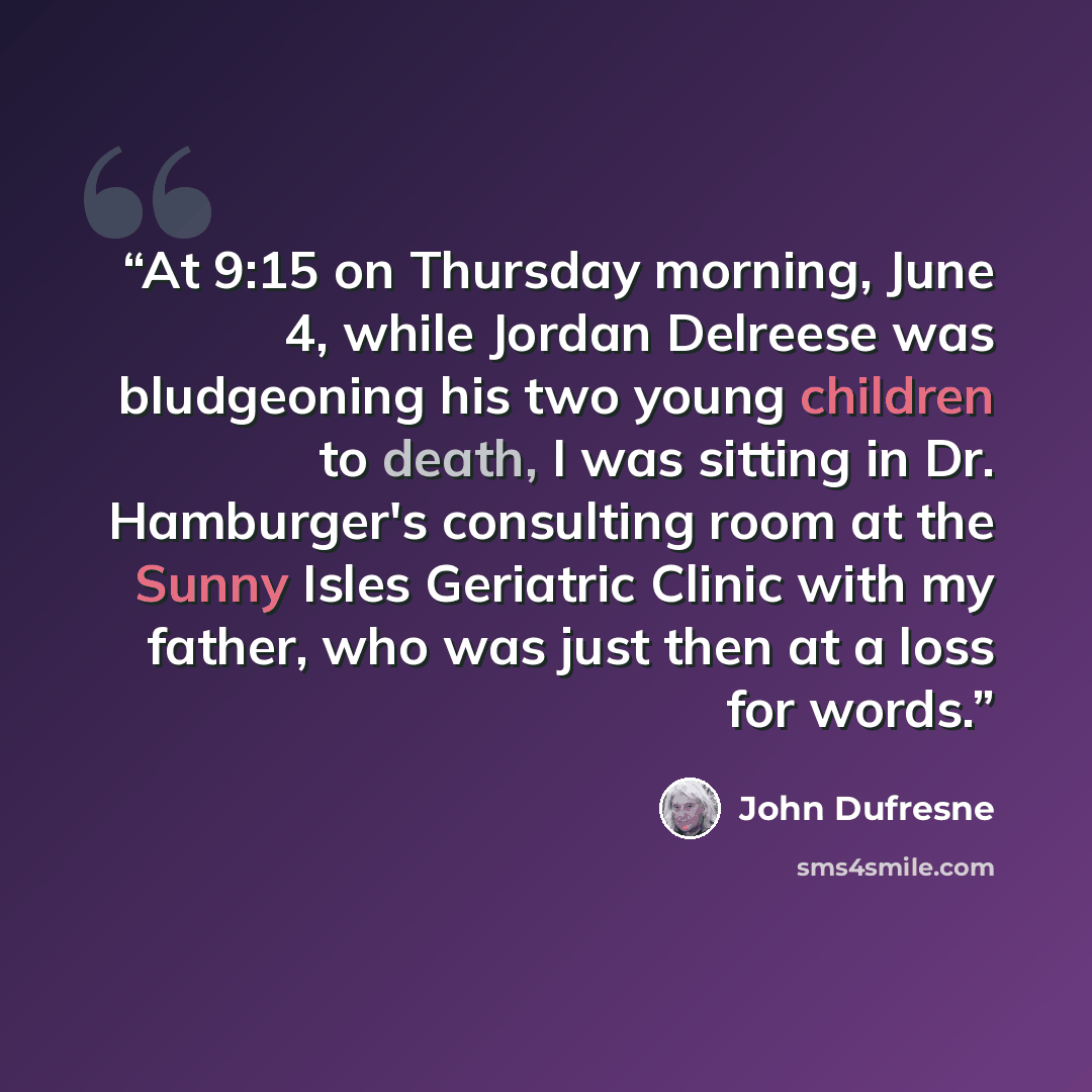“At 9:15 on Thursday morning, June 4, while Jordan Delreese was bludgeoning his two young children to death, I was sitting in Dr. Hamburger's consulting room at the Sunny Isles Geriatric Clinic with my father, who was just then at a loss for words.” quote by John Dufresne