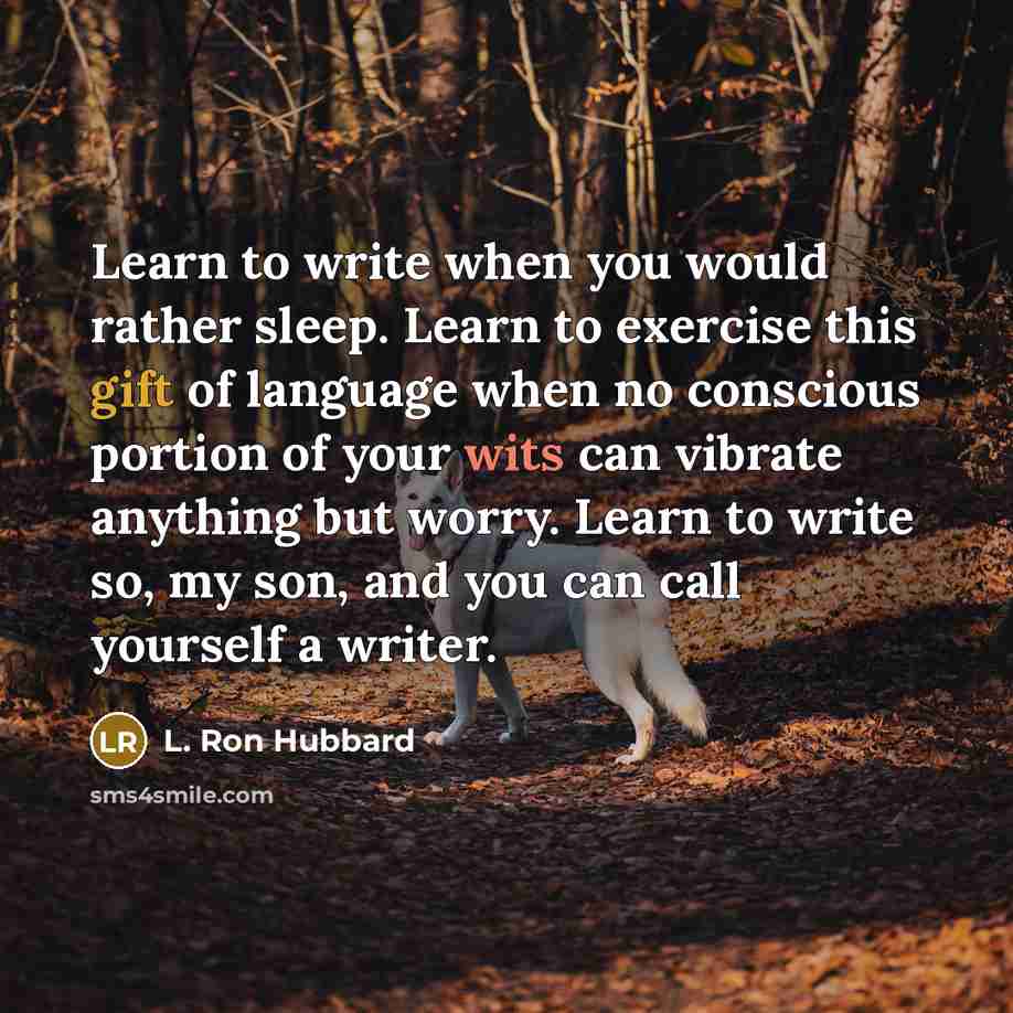 “Learn to write when you would rather sleep. Learn to exercise this gift of language when no conscious portion of your wits can vibrate anything but worry. Learn to write so, my son, and you can call yourself a writer.” quote by L. Ron Hubbard