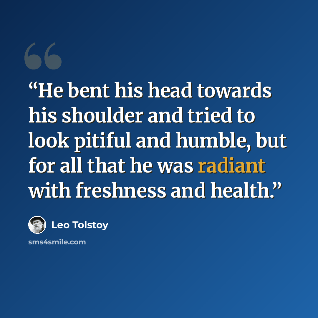 “He bent his head towards his shoulder and tried to look pitiful and humble, but for all that he was radiant with freshness and health.” quote by Leo Tolstoy