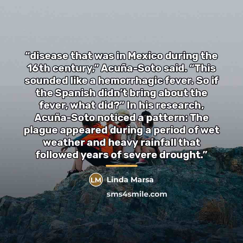 “disease that was in Mexico during the 16th century,” Acuña-Soto said. “This sounded like a hemorrhagic fever. So if the Spanish didn’t bring about the fever, what did?” In his research, Acuña-Soto noticed a pattern: The plague appeared during a period of wet weather and heavy rainfall that…” quote by Linda Marsa