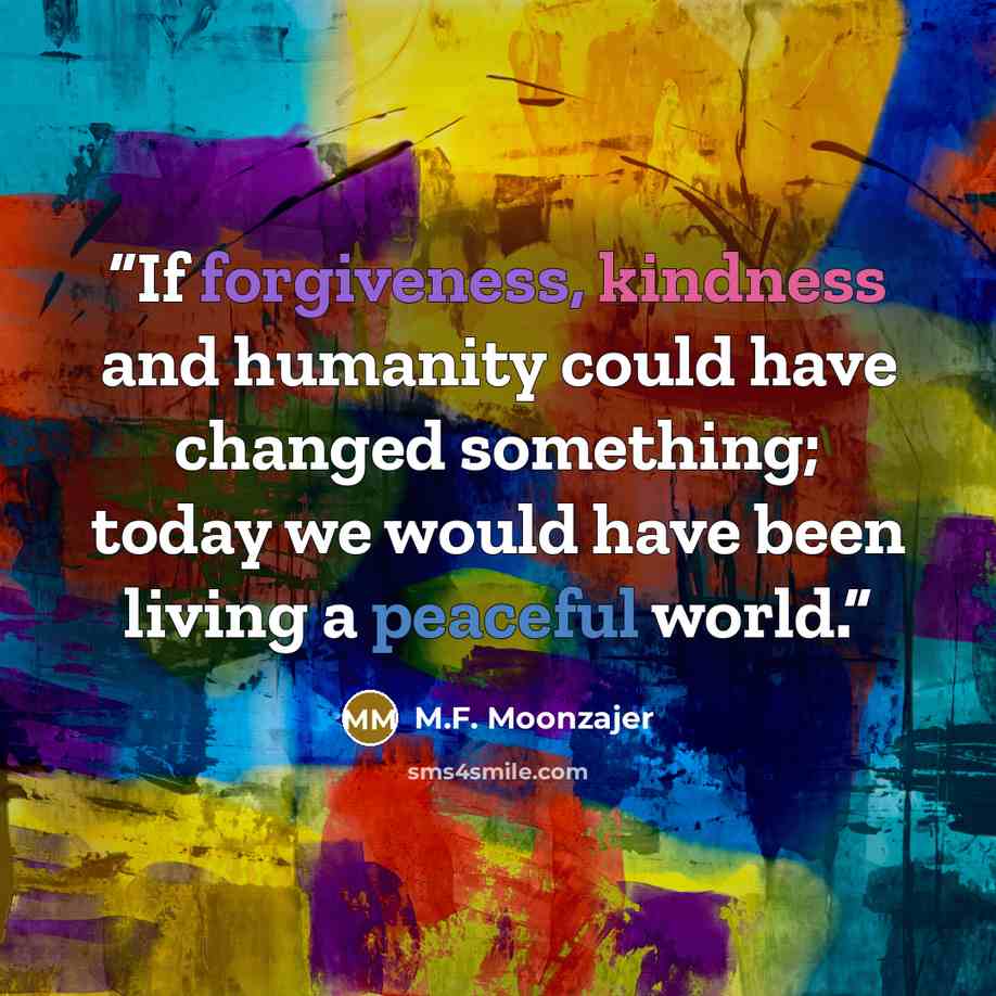 “If forgiveness, kindness and humanity could have changed something; today we would have been living a peaceful world.” quote by M.F. Moonzajer