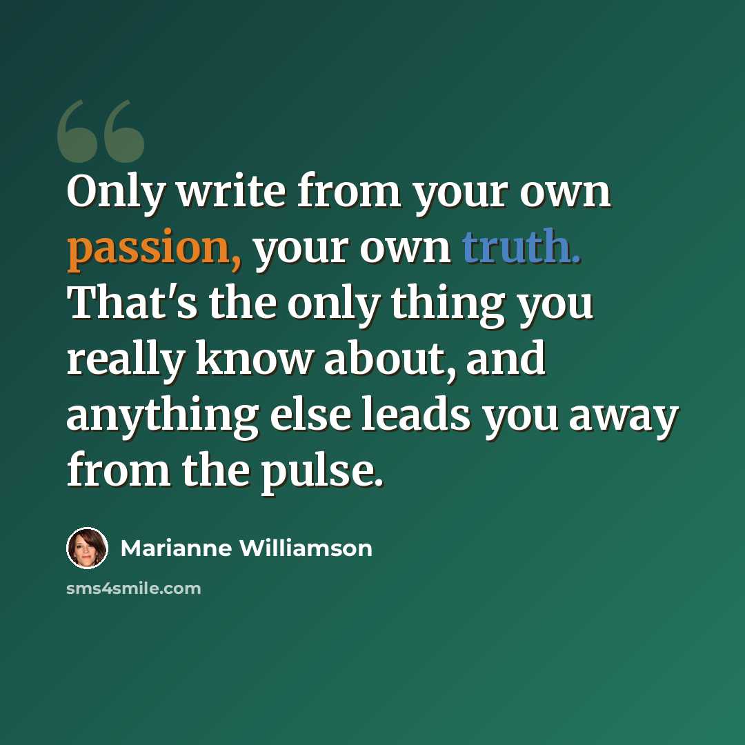 “Only write from your own passion, your own truth. That's the only thing you really know about, and anything else leads you away from the pulse.” quote by Marianne Williamson
