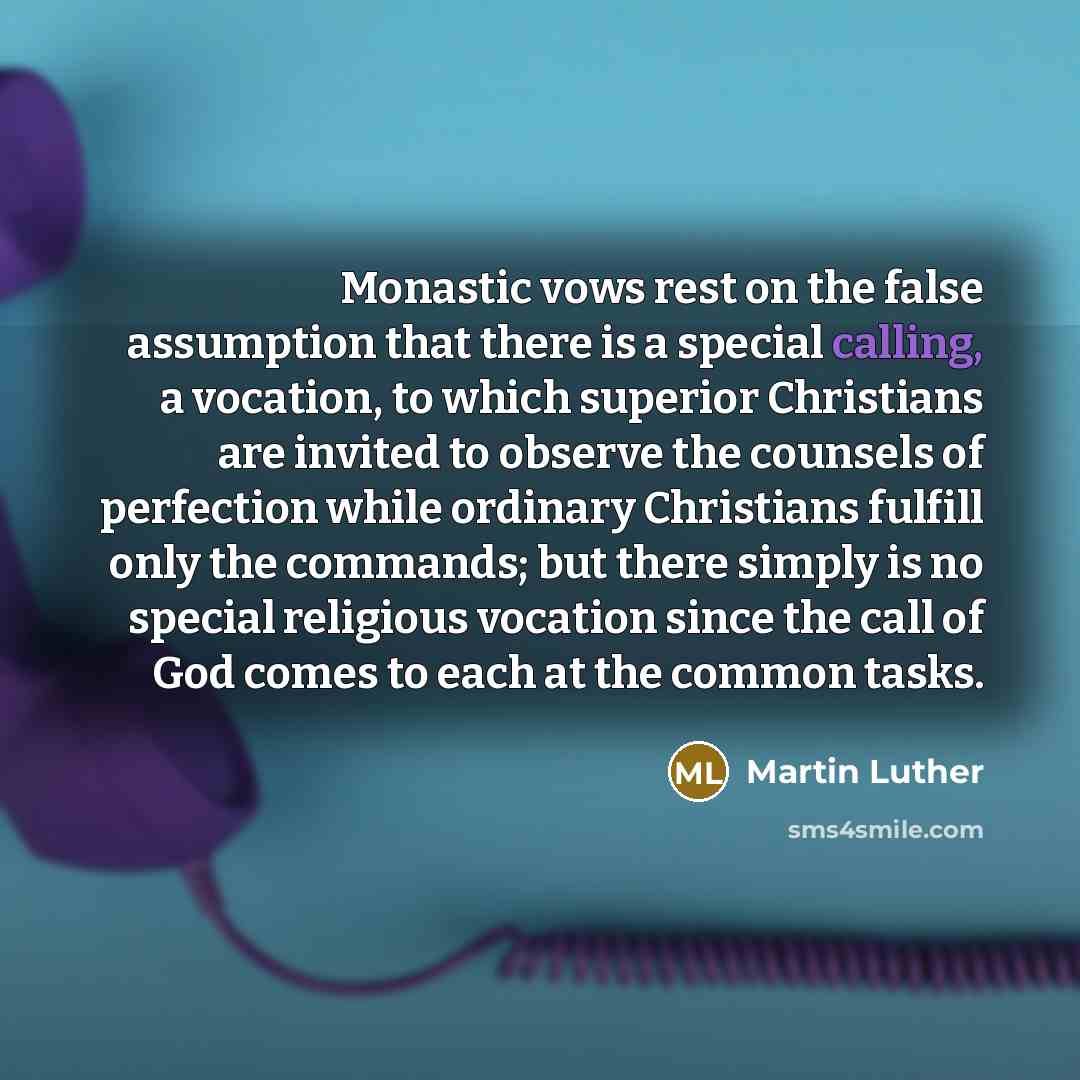 “Monastic vows rest on the false assumption that there is a special calling, a vocation, to which superior Christians are invited to observe the counsels of perfection while ordinary Christians fulfill only the commands; but there simply is no special religious vocation since the call of God comes…” quote by Martin Luther