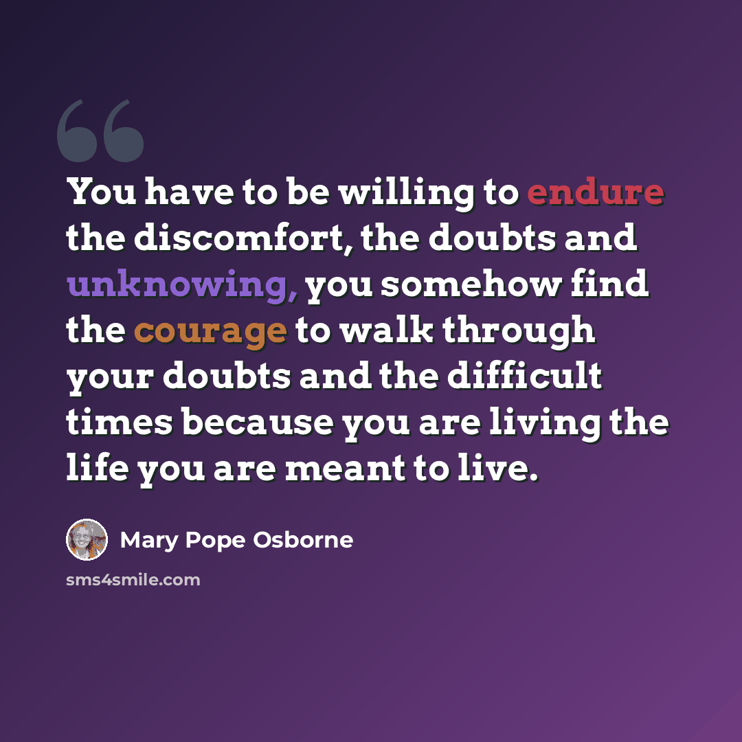 “You have to be willing to endure the discomfort, the doubts and unknowing, you somehow find the courage to walk through your doubts and the difficult times because you are living the life you are meant to live.” quote by Mary Pope Osborne