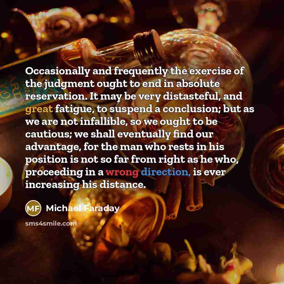 “Occasionally and frequently the exercise of the judgment ought to end in absolute reservation. It may be very distasteful, and great fatigue, to suspend a conclusion; but as we are not infallible, so we ought to be cautious; we shall eventually find our advantage, for the man who rests in his…” quote by Michael Faraday