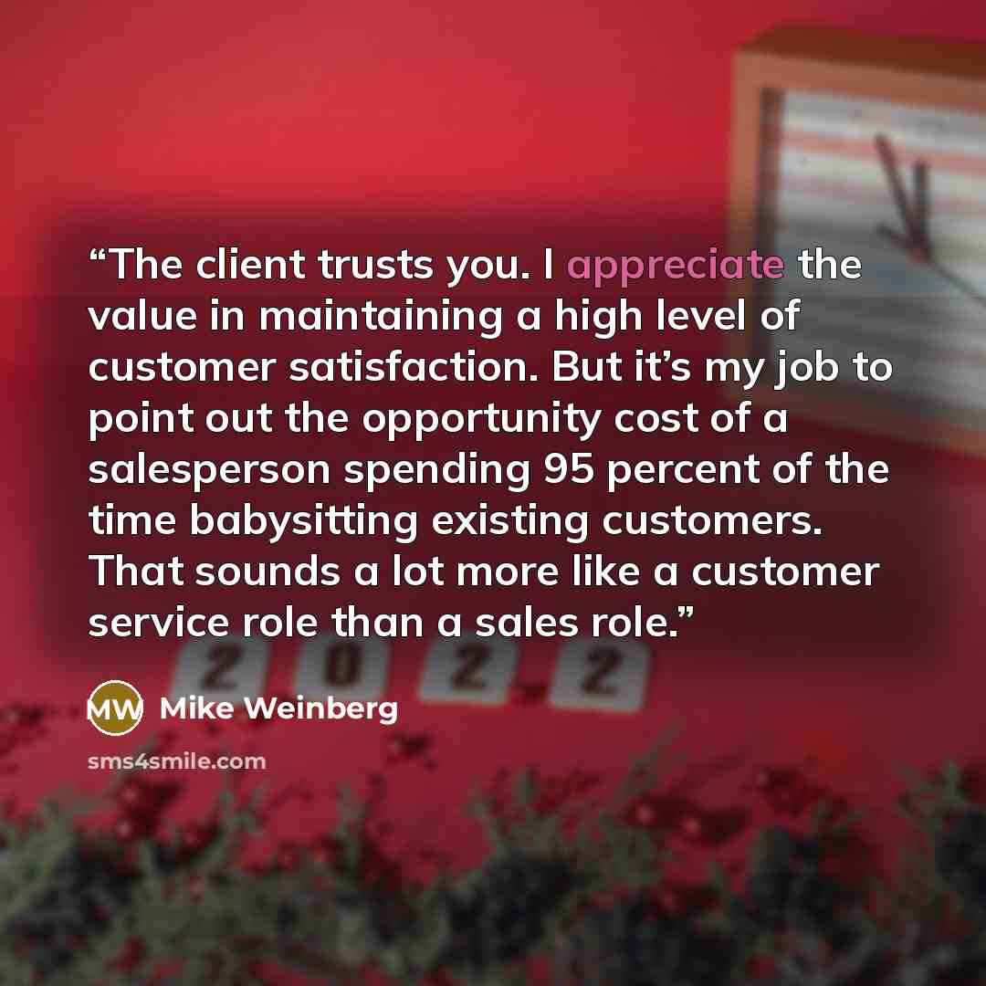 “The client trusts you. I appreciate the value in maintaining a high level of customer satisfaction. But it’s my job to point out the opportunity cost of a salesperson spending 95 percent of the time babysitting existing customers. That sounds a lot more like a customer service role than a sales…” quote by Mike Weinberg