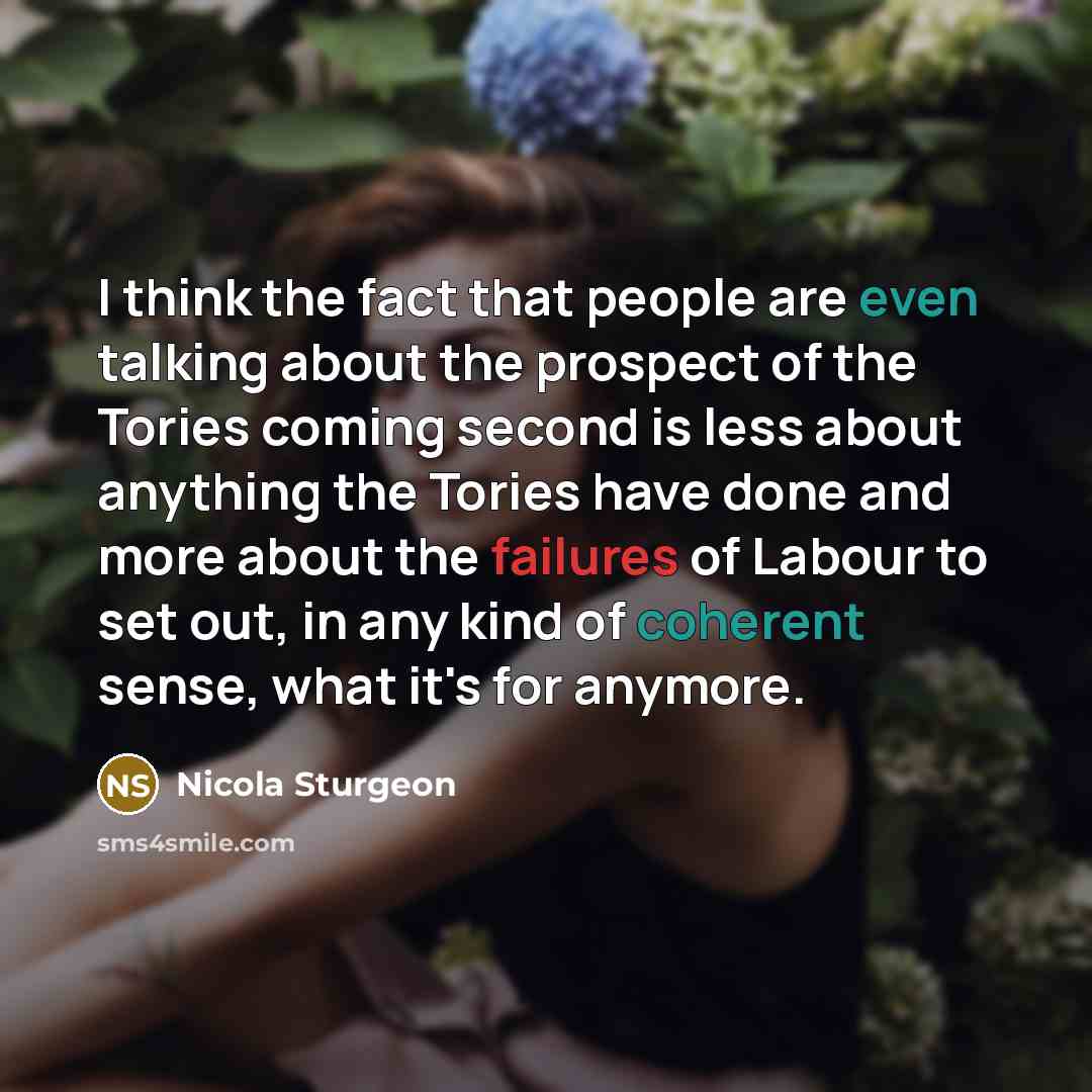 “I think the fact that people are even talking about the prospect of the Tories coming second is less about anything the Tories have done and more about the failures of Labour to set out, in any kind of coherent sense, what it's for anymore.” quote by Nicola Sturgeon