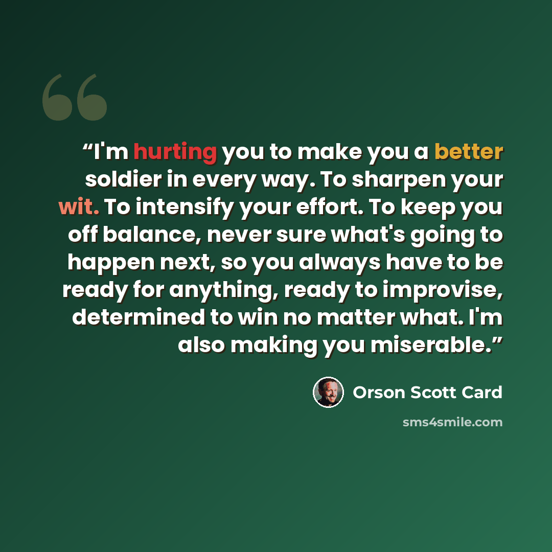 “I'm hurting you to make you a better soldier in every way. To sharpen your wit. To intensify your effort. To keep you off balance, never sure what's going to happen next, so you always have to be ready for anything, ready to improvise, determined to win no matter what. I'm also making you miserable.” quote by Orson Scott Card