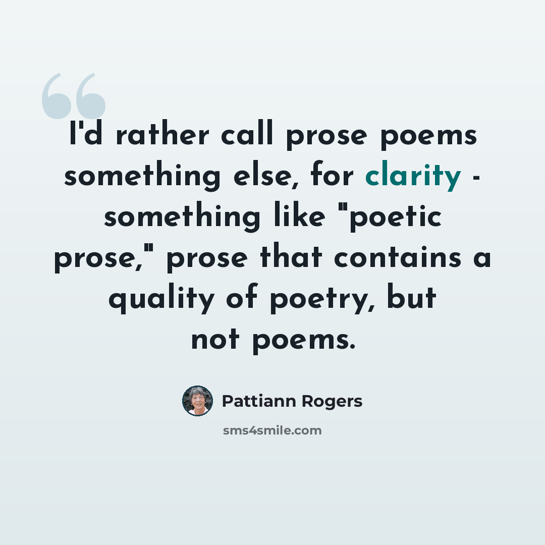 “I'd rather call prose poems something else, for clarity - something like "poetic prose," prose that contains a quality of poetry, but not poems.” quote by Pattiann Rogers