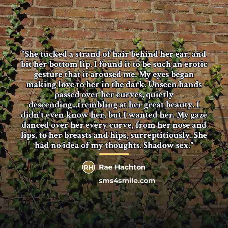 “She tucked a strand of hair behind her ear, and bit her bottom lip. I found it to be such an erotic gesture that it aroused me. My eyes began making love to her in the dark. Unseen hands passed over her curves, quietly descending...trembling at her great beauty. I didn't even know her, but I…” quote by Rae Hachton