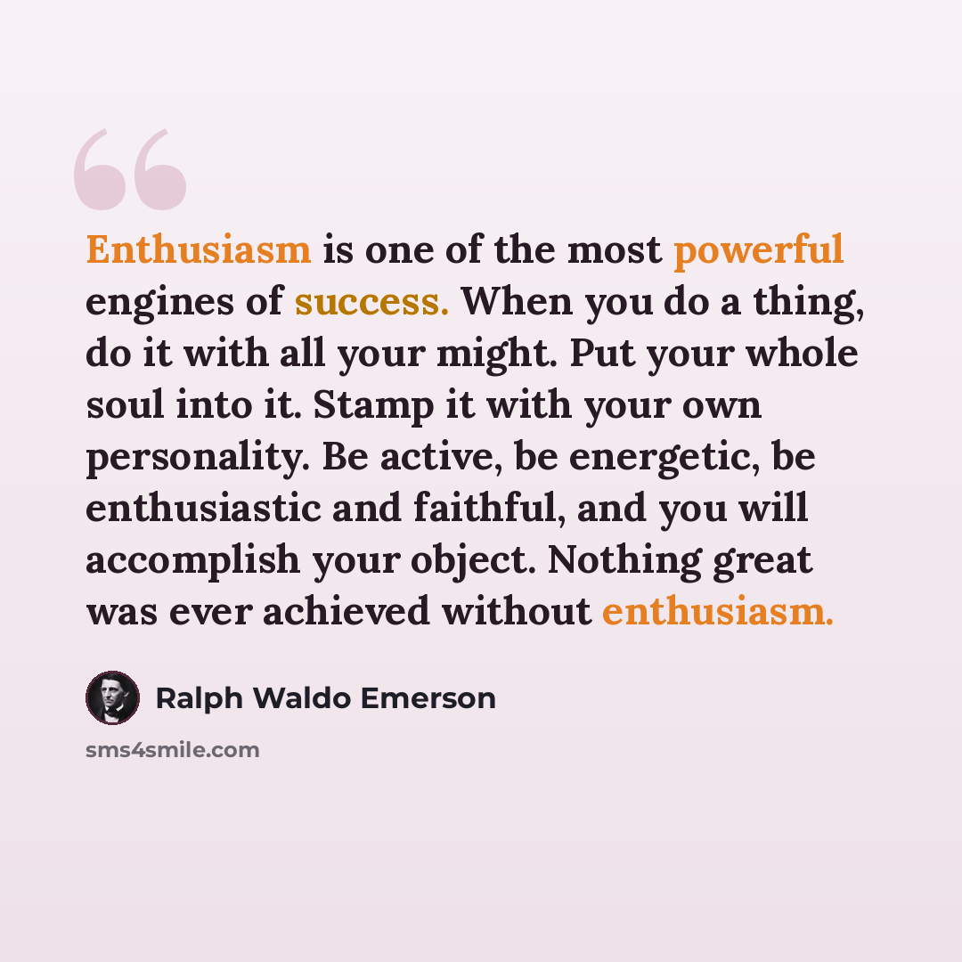 “Enthusiasm is one of the most powerful engines of success. When you do a thing, do it with all your might. Put your whole soul into it. Stamp it with your own personality. Be active, be energetic, be enthusiastic and faithful, and you will accomplish your object. Nothing great was ever achieved…” quote by Ralph Waldo Emerson