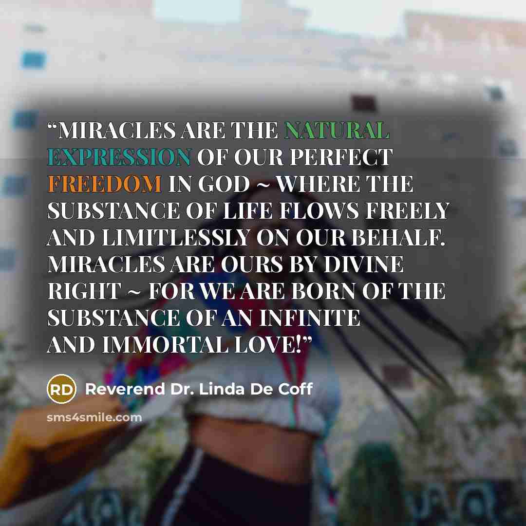 “MIRACLES ARE THE NATURAL EXPRESSION OF OUR PERFECT FREEDOM IN GOD ~ WHERE THE SUBSTANCE OF LIFE FLOWS FREELY AND LIMITLESSLY ON OUR BEHALF. MIRACLES ARE OURS BY DIVINE RIGHT ~ FOR WE ARE BORN OF THE SUBSTANCE OF AN INFINITE AND IMMORTAL LOVE!” quote by Reverend Dr. Linda De Coff