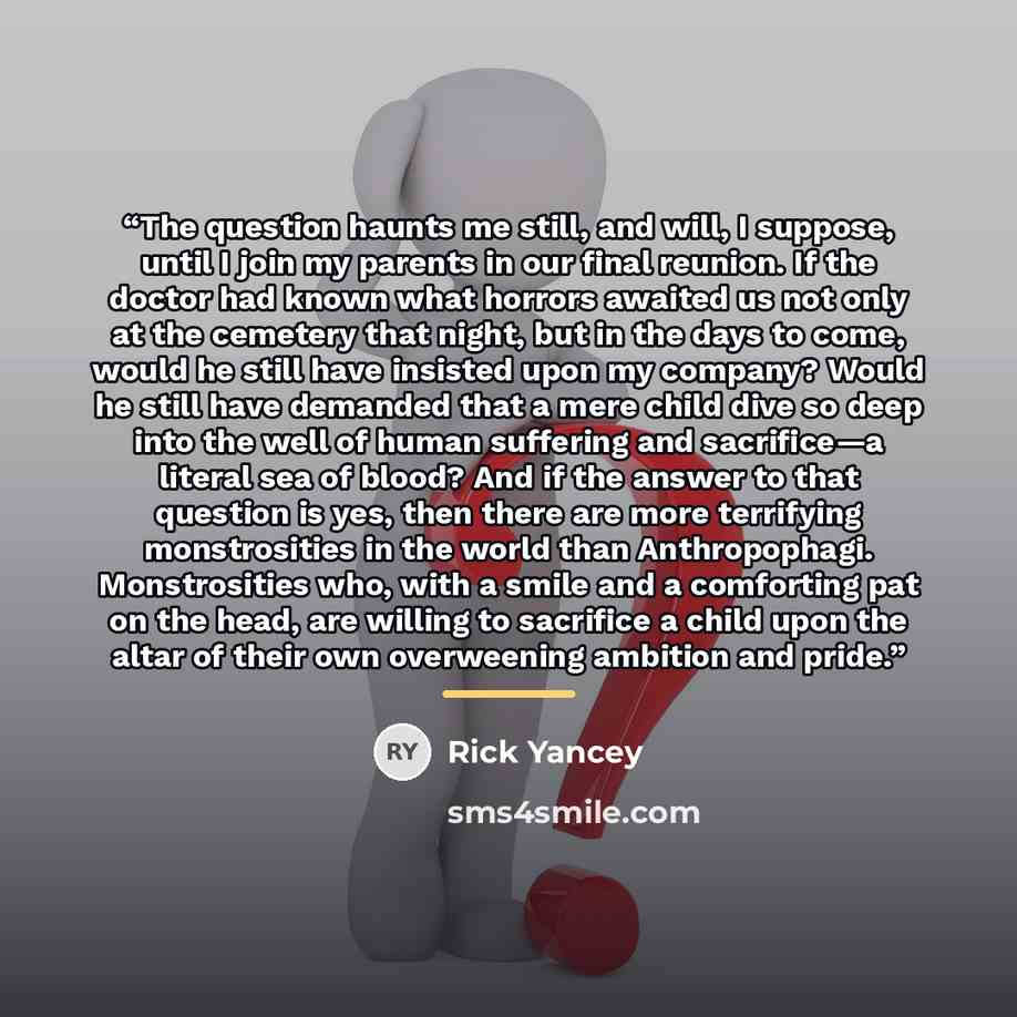 “The question haunts me still, and will, I suppose, until I join my parents in our final reunion. If the doctor had known what horrors awaited us not only at the cemetery that night, but in the days to come, would he still have insisted upon my company? Would he still have demanded that a mere…” quote by Rick Yancey