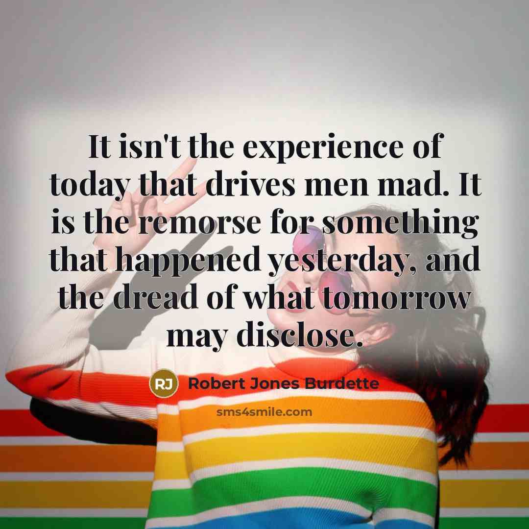 “It isn't the experience of today that drives men mad. It is the remorse for something that happened yesterday, and the dread of what tomorrow may disclose.” quote by Robert Jones Burdette