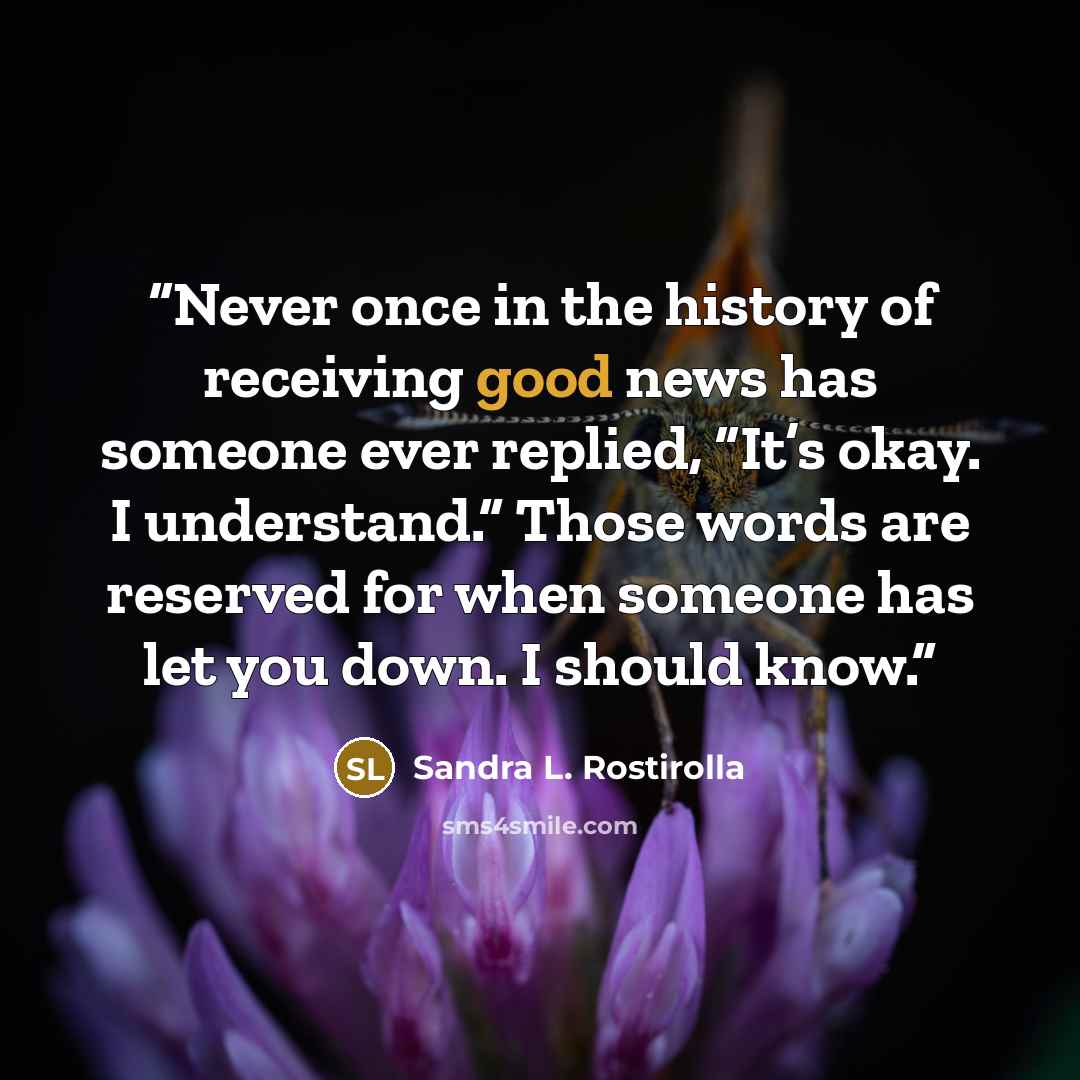 “Never once in the history of receiving good news has someone ever replied, “It’s okay. I understand.” Those words are reserved for when someone has let you down. I should know.” quote by Sandra L. Rostirolla