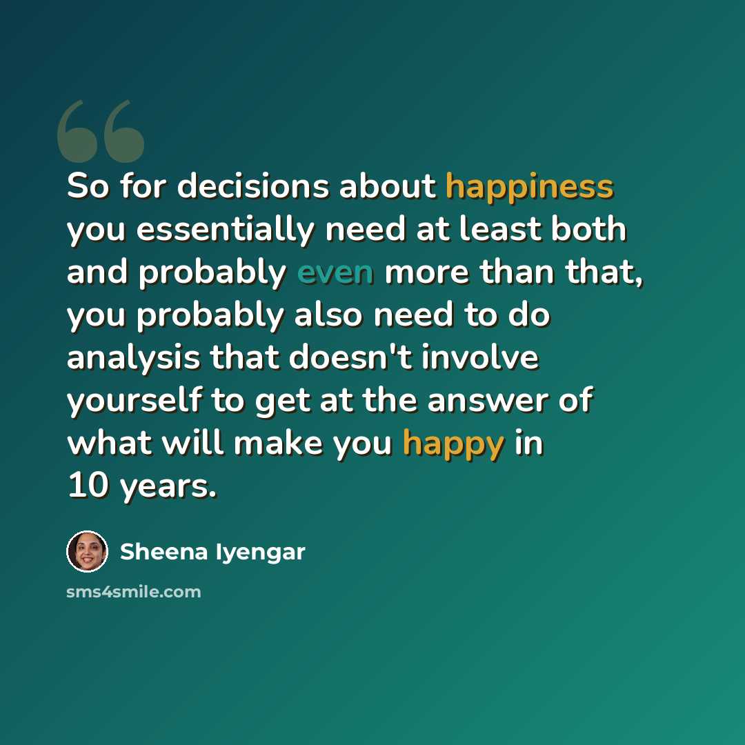 “So for decisions about happiness you essentially need at least both and probably even more than that, you probably also need to do analysis that doesn't involve yourself to get at the answer of what will make you happy in 10 years.” quote by Sheena Iyengar