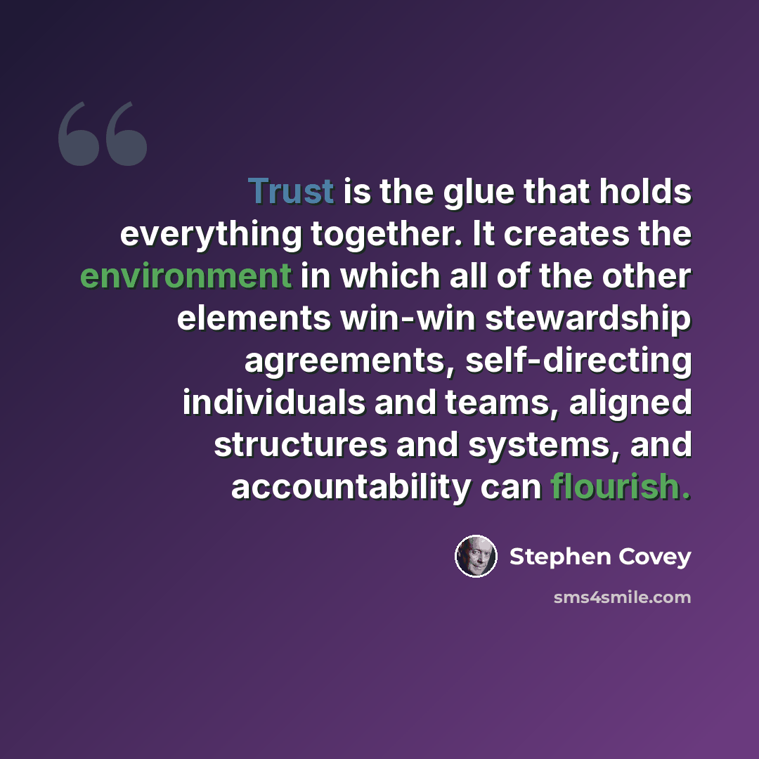 “Trust is the glue that holds everything together. It creates the environment in which all of the other elements win-win stewardship agreements, self-directing individuals and teams, aligned structures and systems, and accountability can flourish.” quote by Stephen Covey