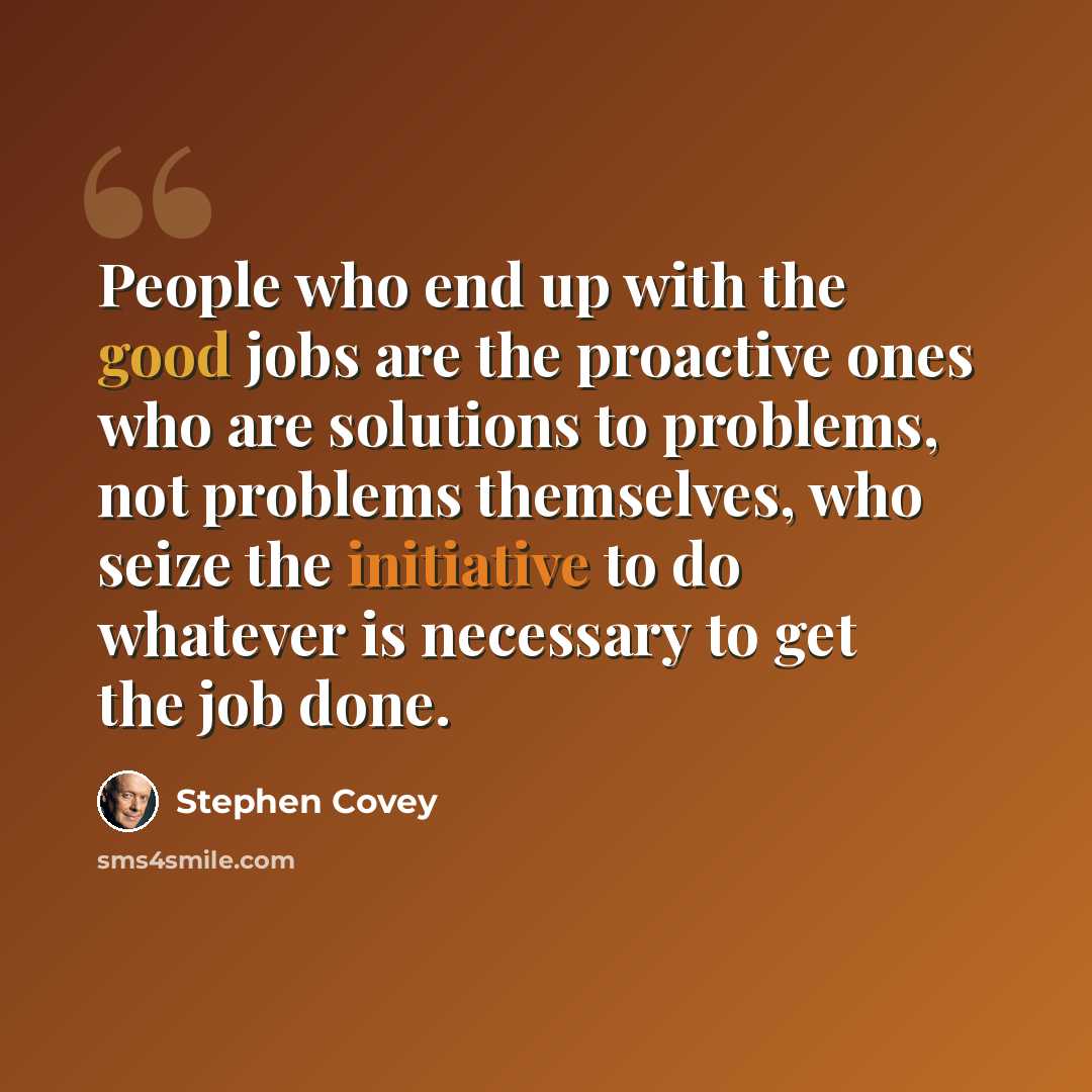 “People who end up with the good jobs are the proactive ones who are solutions to problems, not problems themselves, who seize the initiative to do whatever is necessary to get the job done.” quote by Stephen Covey