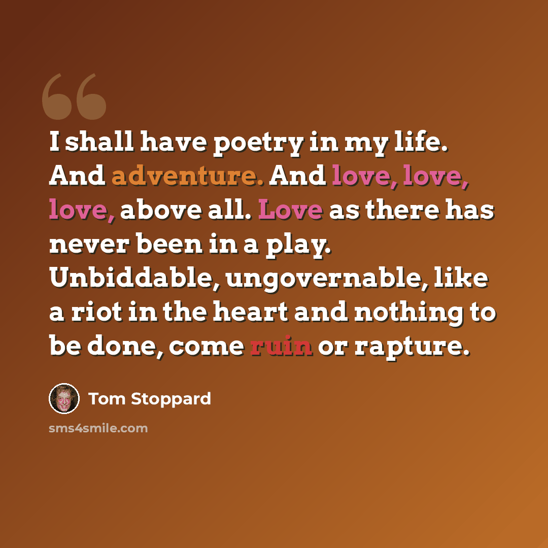 “I shall have poetry in my life. And adventure. And love, love, love, above all. Love as there has never been in a play. Unbiddable, ungovernable, like a riot in the heart and nothing to be done, come ruin or rapture.” quote by Tom Stoppard
