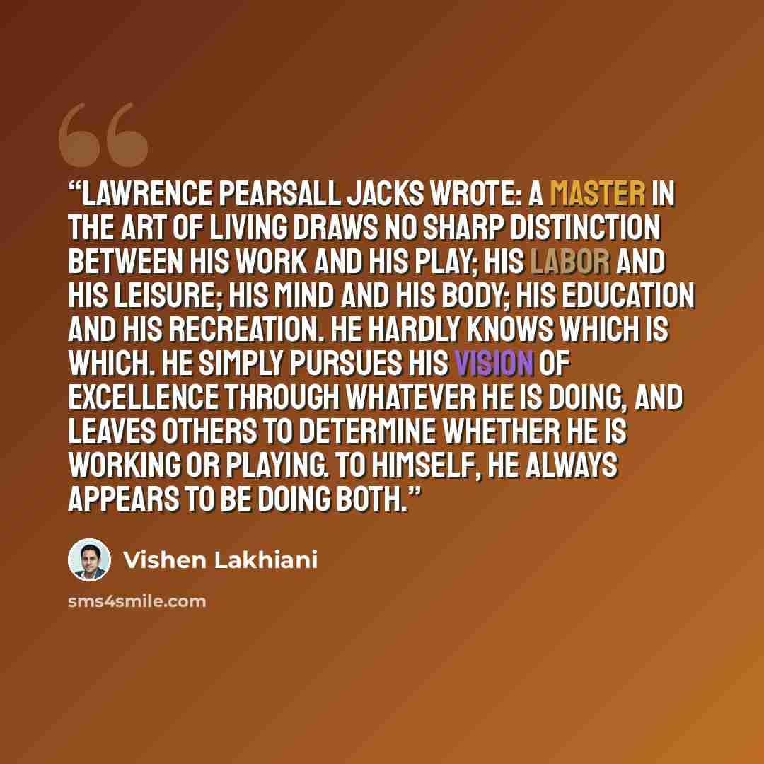 “Lawrence Pearsall Jacks wrote: A master in the art of living draws no sharp distinction between his work and his play; his labor and his leisure; his mind and his body; his education and his recreation. He hardly knows which is which. He simply pursues his vision of excellence through whatever he…” quote by Vishen Lakhiani