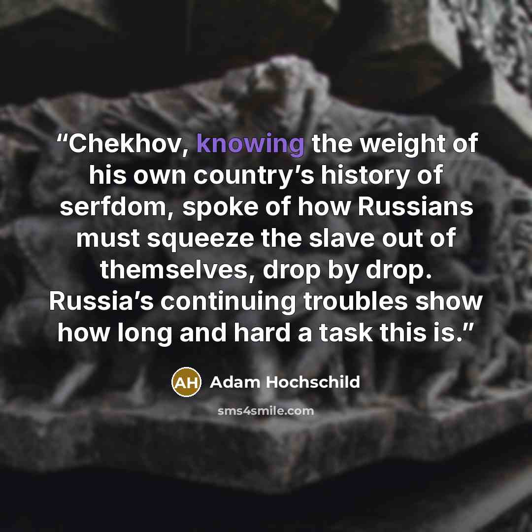 “Chekhov, knowing the weight of his own country’s history of serfdom, spoke of how Russians must squeeze the slave out of themselves, drop by drop. Russia’s continuing troubles show how long and hard a task this is.” quote by Adam Hochschild