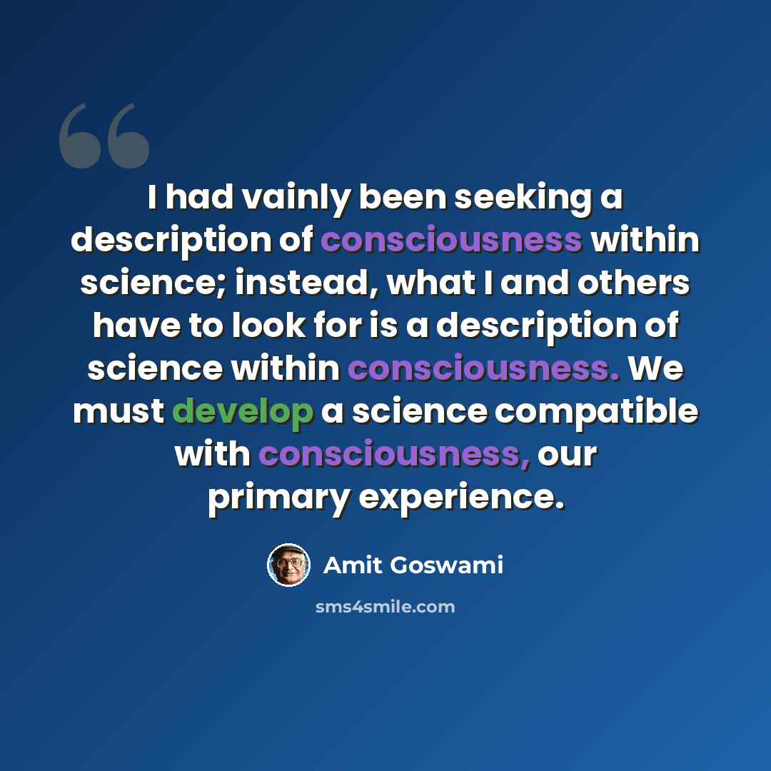 “I had vainly been seeking a description of consciousness within science; instead, what I and others have to look for is a description of science within consciousness. We must develop a science compatible with consciousness, our primary experience.” quote by Amit Goswami