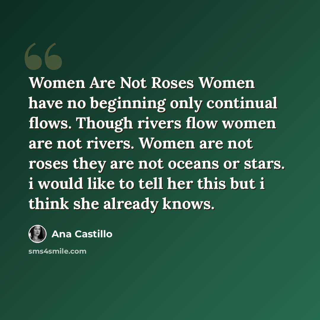“Women Are Not Roses Women have no beginning only continual flows. Though rivers flow women are not rivers. Women are not roses they are not oceans or stars. i would like to tell her this but i think she already knows.” quote by Ana Castillo