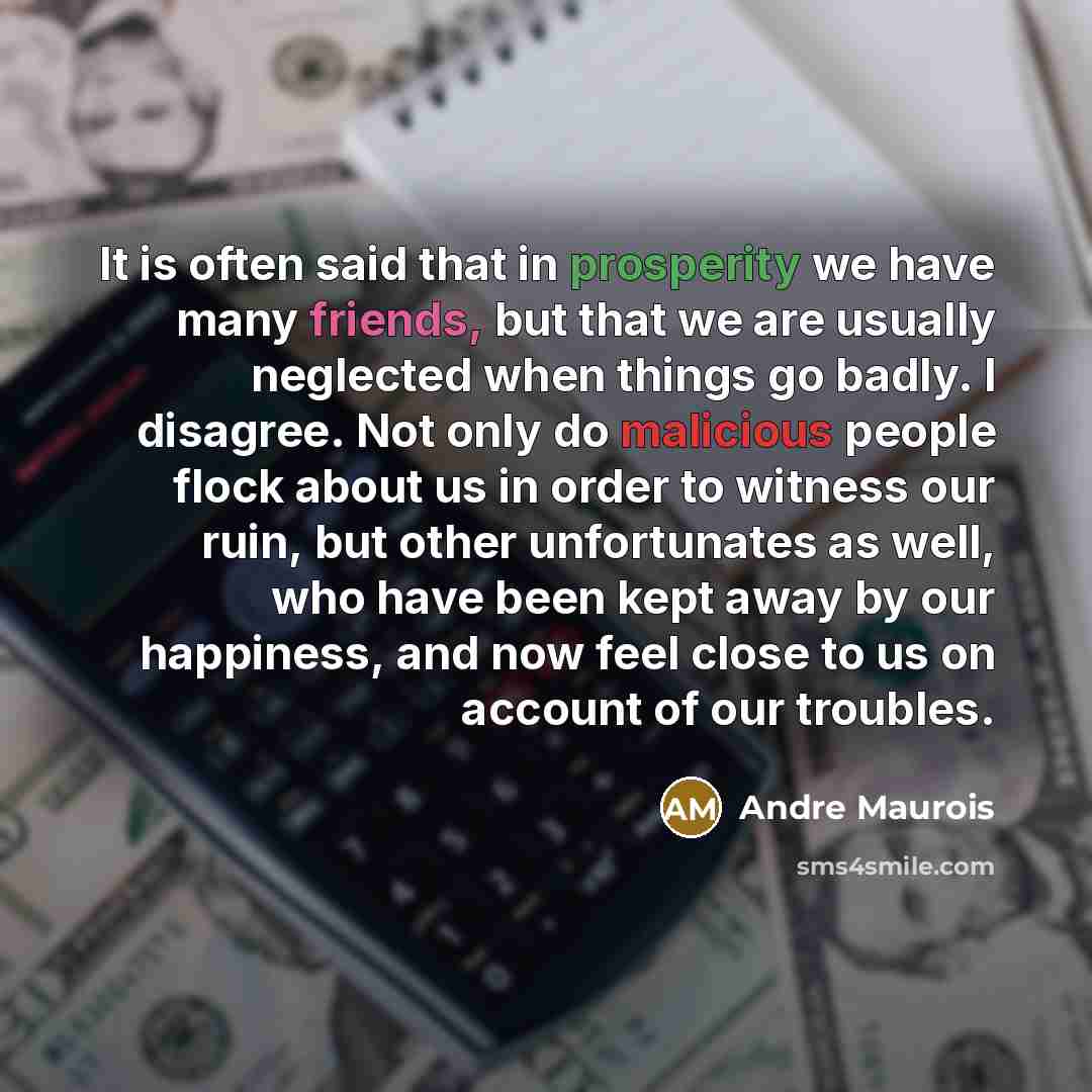 “It is often said that in prosperity we have many friends, but that we are usually neglected when things go badly. I disagree. Not only do malicious people flock about us in order to witness our ruin, but other unfortunates as well, who have been kept away by our happiness, and now feel close to us…” quote by Andre Maurois