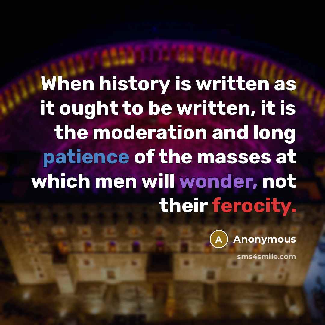 “When history is written as it ought to be written, it is the moderation and long patience of the masses at which men will wonder, not their ferocity.” quote by Anonymous