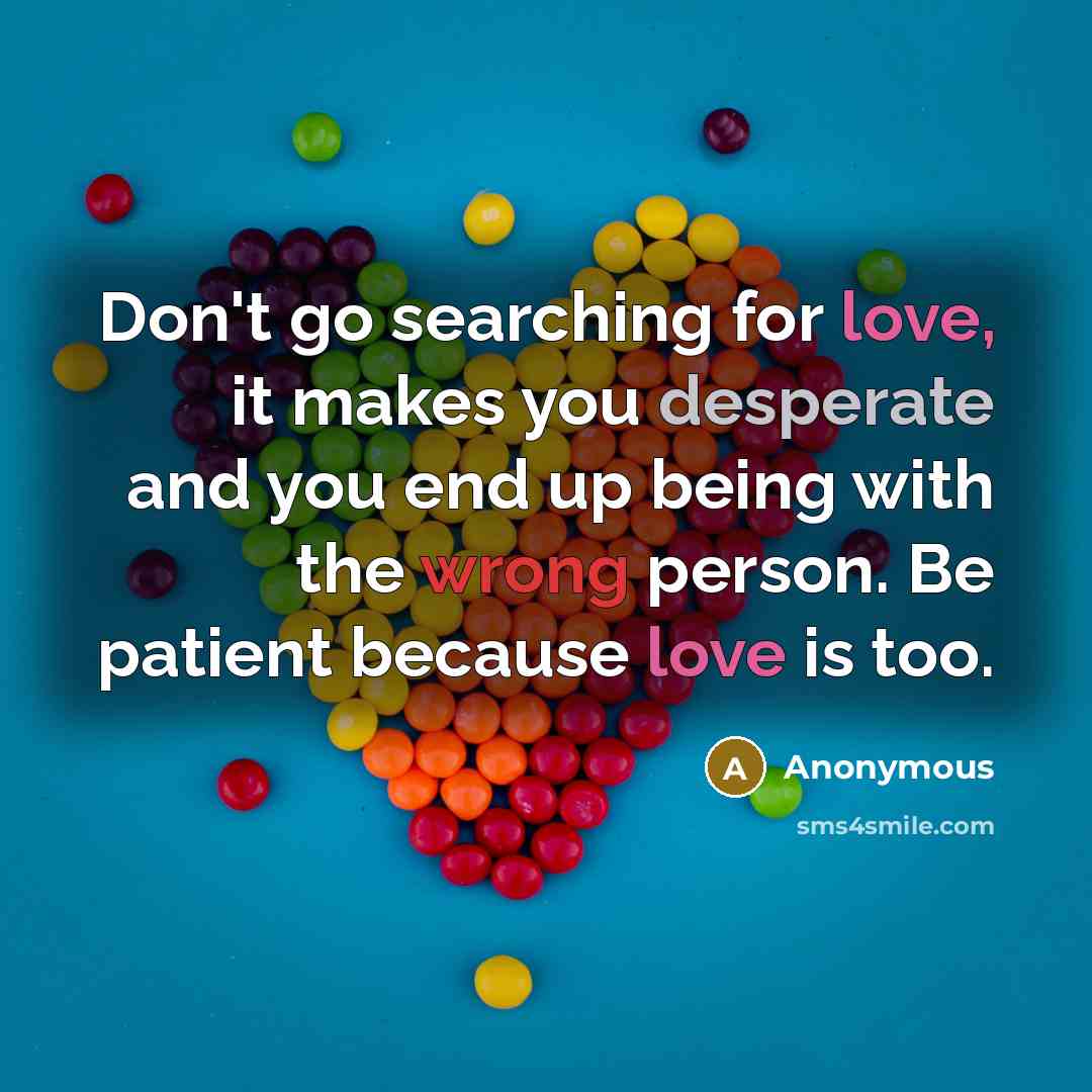 “Don't go searching for love, it makes you desperate and you end up being with the wrong person. Be patient because love is too.” quote by Anonymous