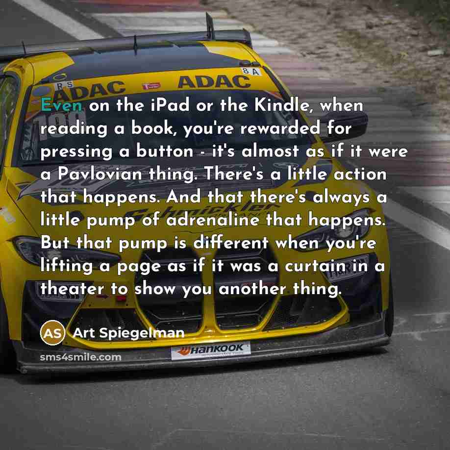 “Even on the iPad or the Kindle, when reading a book, you're rewarded for pressing a button - it's almost as if it were a Pavlovian thing. There's a little action that happens. And that there's always a little pump of adrenaline that happens. But that pump is different when you're lifting a page as…” quote by Art Spiegelman