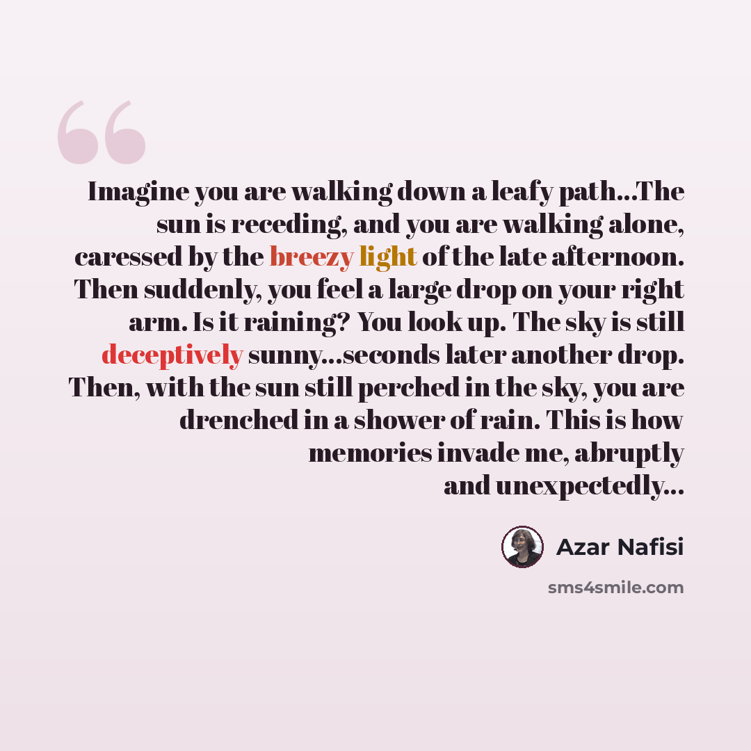 “Imagine you are walking down a leafy path…The sun is receding, and you are walking alone, caressed by the breezy light of the late afternoon. Then suddenly, you feel a large drop on your right arm. Is it raining? You look up. The sky is still deceptively sunny…seconds later another drop. Then…” quote by Azar Nafisi