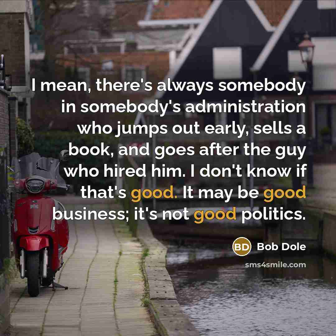 “I mean, there's always somebody in somebody's administration who jumps out early, sells a book, and goes after the guy who hired him. I don't know if that's good. It may be good business; it's not good politics.” quote by Bob Dole