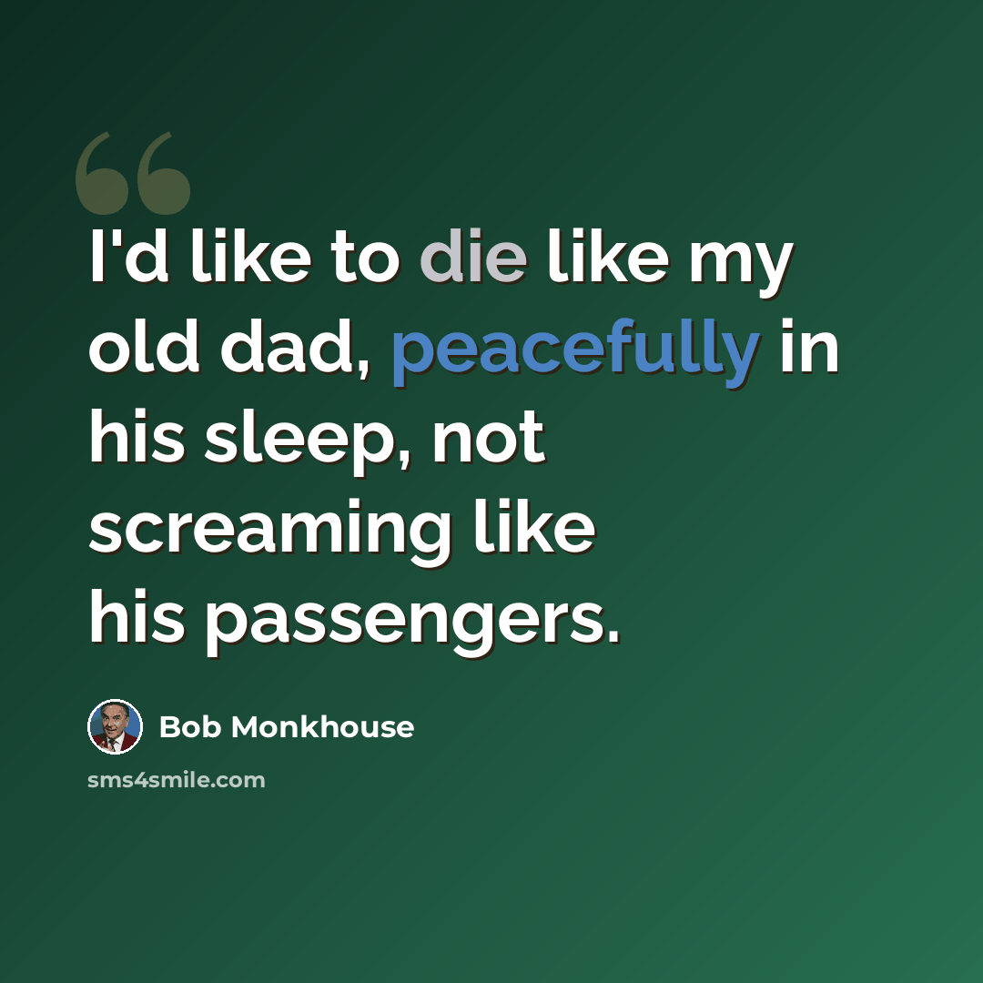 “I'd like to die like my old dad, peacefully in his sleep, not screaming like his passengers.” quote by Bob Monkhouse