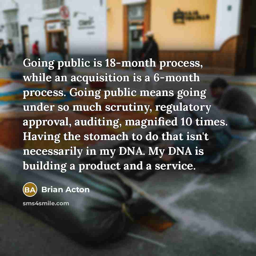 “Going public is 18-month process, while an acquisition is a 6-month process. Going public means going under so much scrutiny, regulatory approval, auditing, magnified 10 times. Having the stomach to do that isn't necessarily in my DNA. My DNA is building a product and a service.” quote by Brian Acton