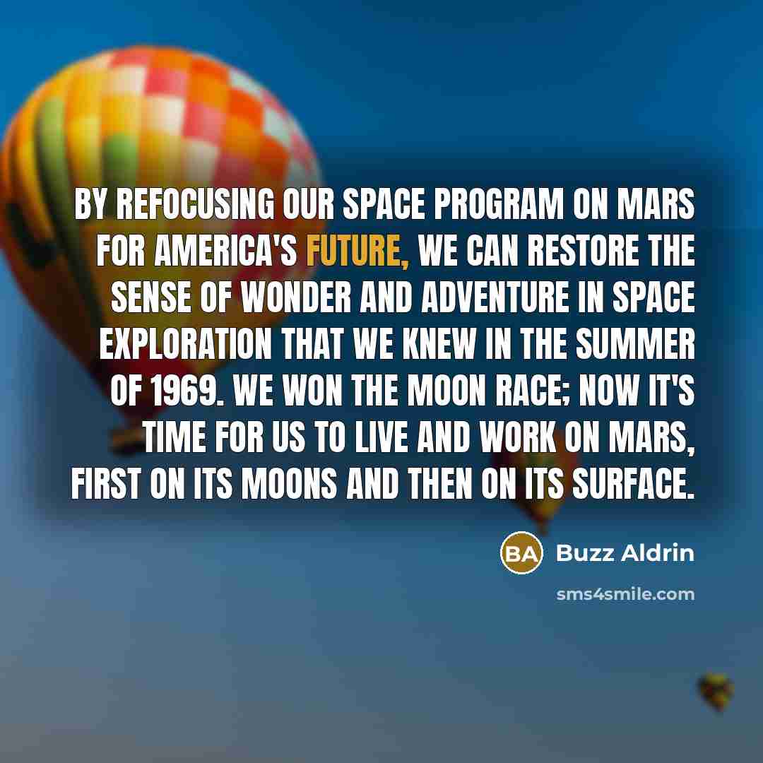 “By refocusing our space program on Mars for America's future, we can restore the sense of wonder and adventure in space exploration that we knew in the summer of 1969. We won the moon race; now it's time for us to live and work on Mars, first on its moons and then on its surface.” quote by Buzz Aldrin