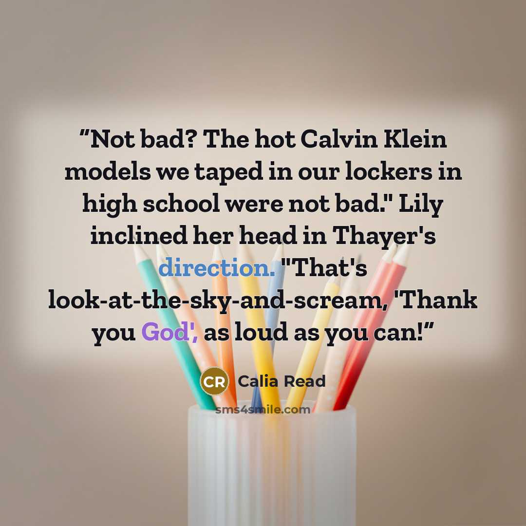 “Not bad? The hot Calvin Klein models we taped in our lockers in high school were not bad." Lily inclined her head in Thayer's direction. "That's look-at-the-sky-and-scream, 'Thank you God', as loud as you can!” quote by Calia Read