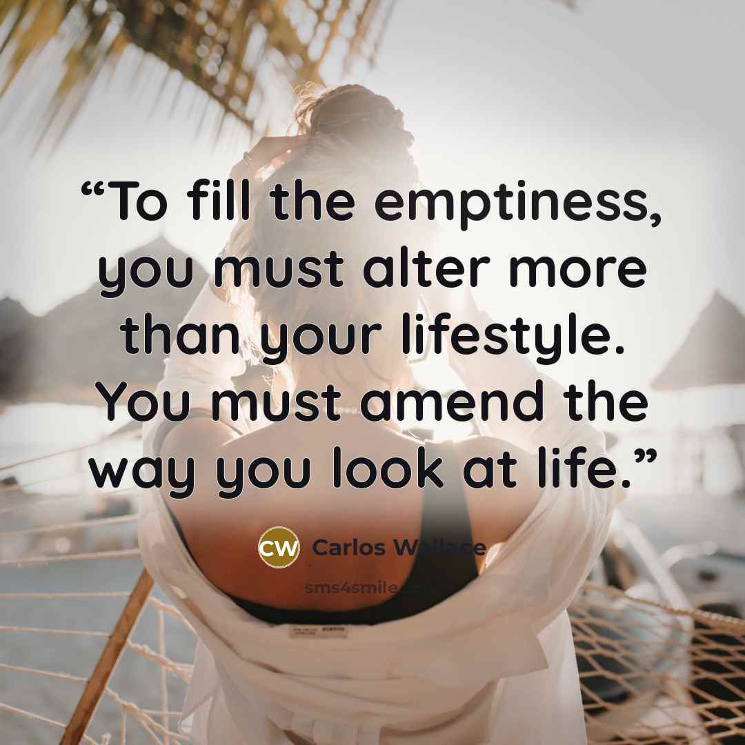 “To fill the emptiness, you must alter more than your lifestyle. You must amend the way you look at life.” quote by Carlos Wallace
