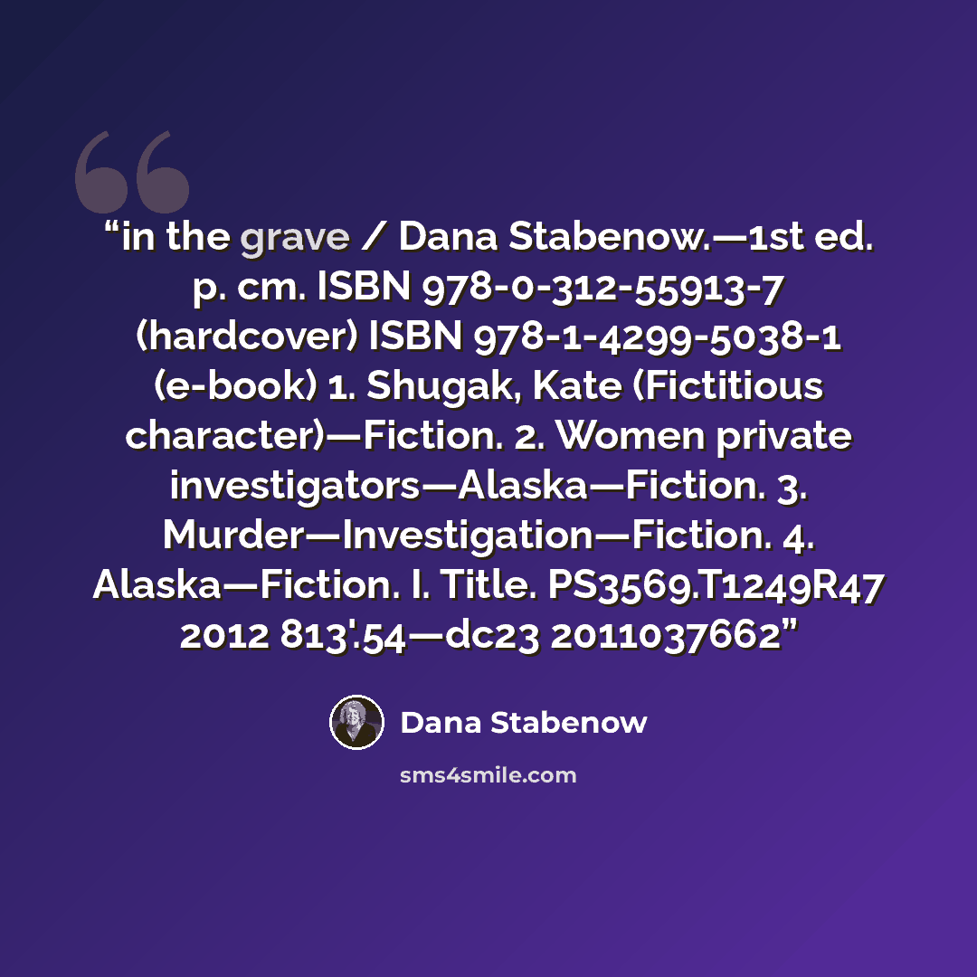 “in the grave / Dana Stabenow.—1st ed. p. cm. ISBN 978-0-312-55913-7 (hardcover) ISBN 978-1-4299-5038-1 (e-book) 1. Shugak, Kate (Fictitious character)—Fiction. 2. Women private investigators—Alaska—Fiction. 3. Murder—Investigation—Fiction. 4. Alaska—Fiction. I. Title. PS3569.T1249R47 2012…” quote by Dana Stabenow