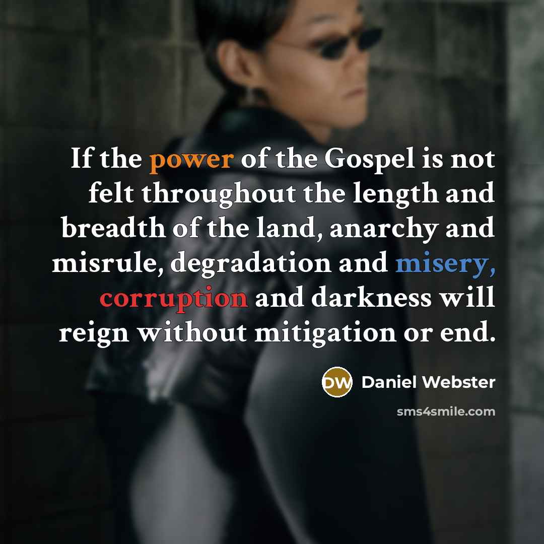 “If the power of the Gospel is not felt throughout the length and breadth of the land, anarchy and misrule, degradation and misery, corruption and darkness will reign without mitigation or end.” quote by Daniel Webster
