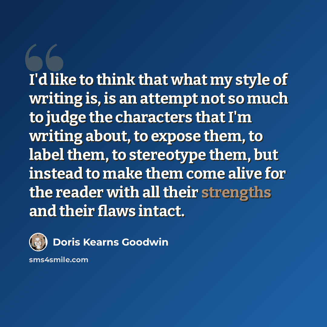 “I'd like to think that what my style of writing is, is an attempt not so much to judge the characters that I'm writing about, to expose them, to label them, to stereotype them, but instead to make them come alive for the reader with all their strengths and their flaws intact.” quote by Doris Kearns Goodwin
