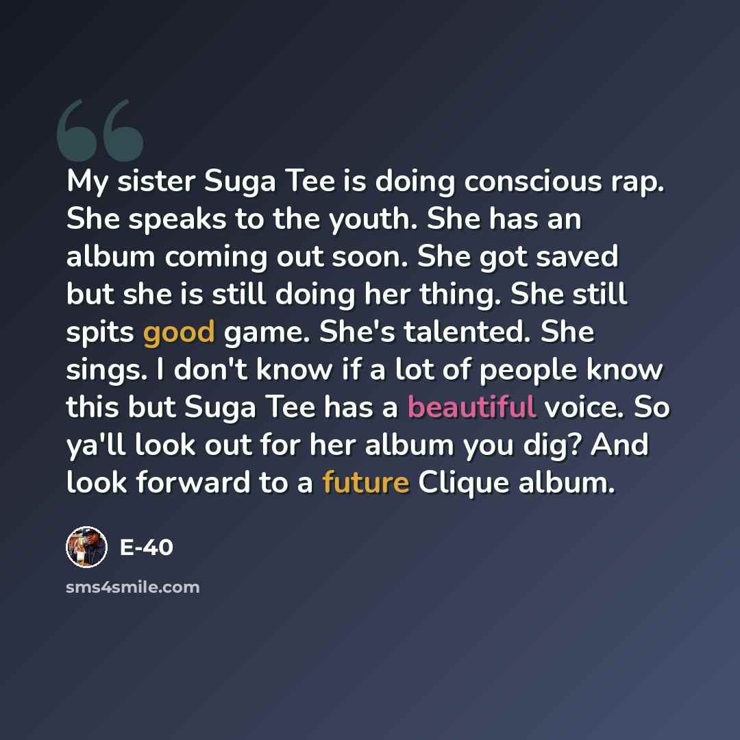 “My sister Suga Tee is doing conscious rap. She speaks to the youth. She has an album coming out soon. She got saved but she is still doing her thing. She still spits good game. She's talented. She sings. I don't know if a lot of people know this but Suga Tee has a beautiful voice. So ya'll look…” quote by E-40