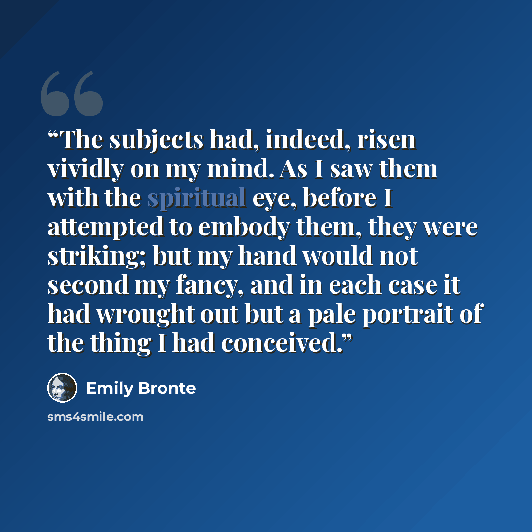 “The subjects had, indeed, risen vividly on my mind. As I saw them with the spiritual eye, before I attempted to embody them, they were striking; but my hand would not second my fancy, and in each case it had wrought out but a pale portrait of the thing I had conceived.” quote by Emily Brontë