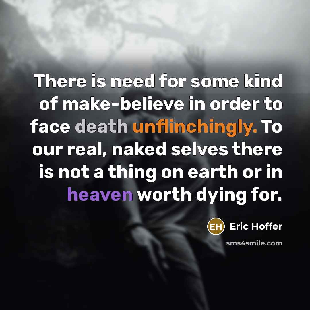 “There is need for some kind of make-believe in order to face death unflinchingly. To our real, naked selves there is not a thing on earth or in heaven worth dying for.” quote by Eric Hoffer