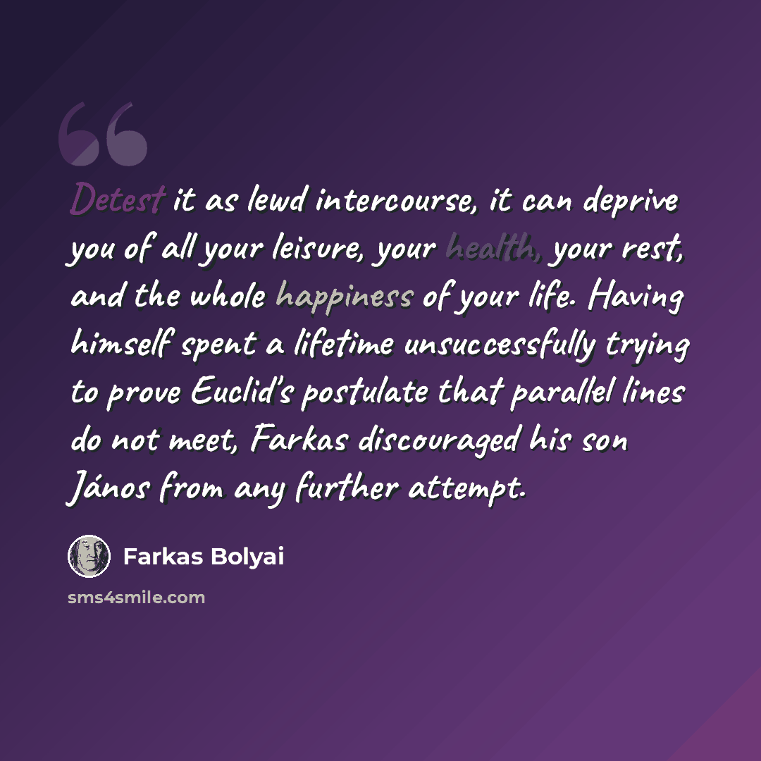 “Detest it as lewd intercourse, it can deprive you of all your leisure, your health, your rest, and the whole happiness of your life. Having himself spent a lifetime unsuccessfully trying to prove Euclid's postulate that parallel lines do not meet, Farkas discouraged his son János from any further…” quote by Farkas Bolyai